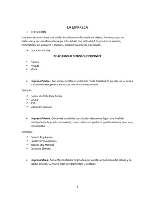 2
LA EMPRESA
 DEFINICIÓN
Una empresa constituye una unidad económica conformada por talento humano, recursos
materiales y recursos financieros que interactúan con la finalidad de prestar un servicio,
comercializar un producto o elaborar, producir un artículo o producto.
 CLASIFICACIÓN
DE ACUERDO AL SECTOR QUE PERTENECE
 Publica
 Privada
 Mixta
 Empresa Publica.- Son entes contables constituido con la finalidad de prestar un servicio a
la ciudadanía en general sin buscar una rentabilidad o lucro.
Ejemplos:
 Fundación Vista Para Todos
 SOLCA
 IESS
 Subcentro de salud
 Empresa Privada.- Son entes contables constituidos de manera legal cuya finalidad
principal es la de prestar un servicio, comercializar un producto para finalmente tener una
rentabilidad.
Ejemplos:
 Florería Pop Garden
 Landetta Producciones
 Asiauto (Kia Motors)
 Casabaca (Toyota)
 Empresa Mixta.- Son entes contables Originados por aportes económicos del estado y de
capital privado, su marco legal lo reglamentan 2 sectores.
 