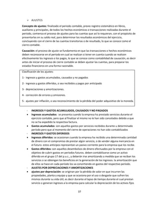 37
 AJUSTES
Concepto de ajustes: finalizado el periodo contable, previo registro sistemático en libros,
auxiliares y principales, de todos los hechos económicos o transacciones realizadas durante el
periodo, comienza el proceso de ajustes para las cuentas que así lo requieran, con el propósito de
presentarlas en su saldo real, para determinar los resultados económicos del ejercicio,
concluyendo con el cierre de las cuentas transitorias o de resultado, lo que se conoce como el
cierre contable.
Causación: el proceso de ajuste se fundamenta en que las transacciones o hechos económicos
deben reconocerse en el periodo en cual se realizan si tener en cuenta cuando se realicen
efectivamente los ingresos o los pagos, lo que se conoce como contabilidad de causación, es decir
antes de iniciar el proceso de cierre contable se deben ajustar las cuentas, para preparar los
estados financieros en una forma razonable.
Clasificación de los ajustes:
1- ingresos y gastos acumulados, causados y no pagados
2- ingresos y gastos diferidos, o sea recibidos y pagos por anticipado
3- depreciaciones y amortizaciones.
4- corrección de errores y omisiones.
5- ajustes por inflación, o sea reconocimiento de la pérdida del poder adquisitivo de la moneda.
- INGRESOS Y GASTOS ACUMULADOS, CAUSADOS Y NO PAGADOS
 ingresos acumulados: se presenta cuando la empresa ha prestado servicios durante el
ejercicio contable, pero que al finalizar el mismo no le han sido cancelados debido a que
no se ha expedido la respectiva factura.
 Gastos acumulados: son aquellos gastos por servicios recibidos durante u determinado
período pero que al momento del cierre de operaciones no han sido contabilizados
- INGRESOS Y GASTOS DIFERIDOS
 Ingresos diferidos: se ocasionan cuando la empresa ha recibido una determinada cantidad
de dinero con el compromiso de prestar algún servicio, o de vender alguna mercancía en
el futuro. estos anticipos representan un pasivo corriente para la empresa que los recibe.
 Gastos diferidos: son aquellos desembolsos de dinero efectuados por la empresa con el
objetivo de cubrir gastos en períodos futuros. deben contabilizarse como un activo
diferido en el grupo 17 del p.u.c., y deberán irse amortizando a medida que se reciban los
servicios o se obtengan los beneficios en la generación de los ingresos. la amortización que
de ellos se hace en cada período los va convirtiendo en gastos del respectivo período.
- AJUSTES POR DEPRECIACIONES Y AMORTIZACIONES
 ajustes por depreciación: se originan por la pérdida de valor en que incurren las
propiedades, planta y equipo y que se ocasiona por el uso o desgaste que sufren los
mismos durante su vida útil, es decir durante el lapso de tiempo durante el cual prestan
servicio o generan ingresos a la empresa para calcular la depreciación de los activos fijos
 
