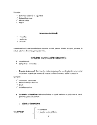 3
Ejemplos:
 Sistema electrónico de seguridad
 Coda codo sinclear
 Petroecuador
 Repsol
DE ACUERDO AL TAMAÑO
 Pequeñas
 Medianas
 Grandes
Para determinar su tamaño intervienen en varios factores, capital, número de socios, volumen de
activo, Volumen de ventas y el espacio físico.
DE ACUERDO DE LA ORGANIZACIÓN DEL CAPITAL
 Unipersonales
 Compañías o sociedades
 Empresa Unipersonal.- Son negocios medianos o pequeños coordinados de manera total
por una persona natural, que por lo general es el dueño de esta unidad económica.
Ejemplos:
 Compuplus Technology
 Servicio Centro Autorizado
 Direll
 Andy Destruidora
 Sociedades o compañías.- Se fundamenta en su capital mediante la aportación de varias
personas y se subdividen en:
o SOCIEDAD DE PERSONAS
- Razón Social
COMPAÑÍA EN - 1 o varios socios solidarios
 