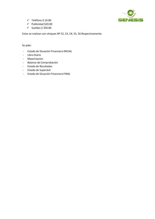 Teléfono $ 10.00
 Publicidad $20.00
 Sueldos $ 350.00
Estos se realizan con cheques Nº 52, 53, 54, 55, 56 Respectivamente.
Se pide:
- Estado de Situación Financiera INICIAL
- Libro Diario
- Mayorizacion
- Balance de Comprobación
- Estado de Resultados
- Estado de Superávit
- Estado de Situación Financiera FINAL
 