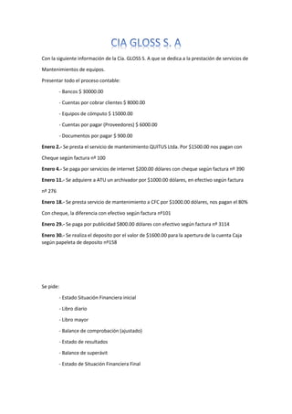 Con la siguiente información de la Cía. GLOSS S. A que se dedica a la prestación de servicios de
Mantenimientos de equipos.
Presentar todo el proceso contable:
- Bancos $ 30000.00
- Cuentas por cobrar clientes $ 8000.00
- Equipos de cómputo $ 15000.00
- Cuentas por pagar (Proveedores) $ 6000.00
- Documentos por pagar $ 900.00
Enero 2.- Se presta el servicio de mantenimiento QUITUS Ltda. Por $1500.00 nos pagan con
Cheque según factura nº 100
Enero 4.- Se paga por servicios de internet $200.00 dólares con cheque según factura nº 390
Enero 11.- Se adquiere a ATU un archivador por $1000.00 dólares, en efectivo según factura
nº 276
Enero 18.- Se presta servicio de mantenimiento a CFC por $1000.00 dólares, nos pagan el 80%
Con cheque, la diferencia con efectivo según factura nº101
Enero 29.- Se paga por publicidad $800.00 dólares con efectivo según factura nº 3114
Enero 30.- Se realiza el deposito por el valor de $1600.00 para la apertura de la cuenta Caja
según papeleta de deposito nº158
Se pide:
- Estado Situación Financiera inicial
- Libro diario
- Libro mayor
- Balance de comprobación (ajustado)
- Estado de resultados
- Balance de superávit
- Estado de Situación Financiera Final
 