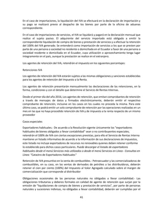 41
En el caso de importaciones, la liquidación del IVA se efectuará en la declaración de importación y
su pago se realizará previo al despacho de los bienes por parte de la oficina de aduanas
correspondiente.
En el caso de importaciones de servicios, el IVA se liquidará y pagará en la declaración mensual que
realice el sujeto pasivo. El adquirente del servicio importado está obligado a emitir la
correspondiente liquidación de compra de bienes y prestación de servicios y a efectuar la retención
del 100% del IVA generado. Se entenderá como importación de servicios a los que se presten por
parte de una persona o sociedad no residente o domiciliada en el Ecuador a favor de una persona o
sociedad residente o domiciliada en el Ecuador, cuya utilización o aprovechamiento tenga lugar
íntegramente en el país, aunque la prestación se realice en el extranjero.
Los agentes de retención del IVA, retendrán el impuesto en los siguientes porcentajes:
Retenciones IVA
Los agentes de retención del IVA estarán sujetos a las mismas obligaciones y sanciones establecidas
para los agentes de retención del Impuesto a la Renta.
Los agentes de retención presentarán mensualmente las declaraciones de las retenciones, en la
forma, condiciones y con el detalle que determine el Servicio de Rentas Internas.
Desde el primer día del año 2016, Los agentes de retención, que emitan comprobantes de retención
a través de mensajes de datos y firmados electrónicamente, deberán emitir el respectivo
comprobante de retención, inclusive en los casos en los cuales no proceda la misma. Para este
último caso, se podrá emitir un solo comprobante de retención por las operaciones realizadas en un
mes en las que no haya procedido retención de IVA y de impuesto a la renta respecto de un mismo
proveedor
Casos especiales
Exportadores habituales.- De acuerdo a la Resolución vigente únicamente los "exportadores
habituales de bienes obligados a llevar contabilidad" sean o no contribuyentes especiales,
retendrán el 100% de IVA con ciertas excepciones previstas, para ello el Servicio de Rentas Interna
mantiene un listado informativo de acuerdo a la información de sus declaraciones de impuestos,
este listado no incluye exportadores de recursos no renovables quienes deben retener conforme
lo establecido para dichos casos particulares. Puede descargar el listado de exportadores
habituales desde el menú Servicios más utilizados o desde el menú Servicios en Línea - Consultas en
Línea: "Catastro de Exportadores Habituales"
Retención de IVA presuntivo en la venta de combustibles.- Petroecuador y las comercializadoras de
combustibles, en su caso, en las ventas de derivados de petróleo a las distribuidoras, deberán
retener el cien por ciento (100%) del Impuesto al Valor Agregado calculado sobre el margen de
comercialización que corresponde al distribuidor
Obligaciones ocasionales de las personas naturales no obligadas a llevar contabilidad.- Las
obligaciones tributarias y deberes formales en calidad de agente de retención que surjan por la
emisión de "liquidaciones de compra de bienes y prestación de servicios", por parte de personas
naturales y sucesiones indivisas, no obligadas a llevar contabilidad, deberán ser cumplidas por el
 
