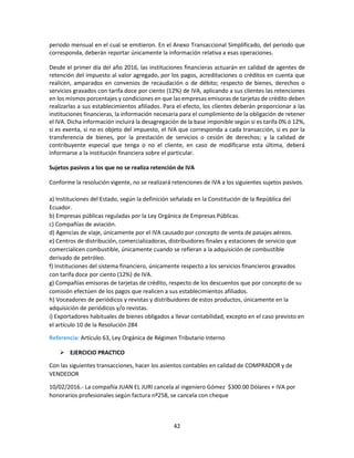 42
periodo mensual en el cual se emitieron. En el Anexo Transaccional Simplificado, del periodo que
corresponda, deberán reportar únicamente la información relativa a esas operaciones.
Desde el primer día del año 2016, las instituciones financieras actuarán en calidad de agentes de
retención del impuesto al valor agregado, por los pagos, acreditaciones o créditos en cuenta que
realicen, amparados en convenios de recaudación o de débito; respecto de bienes, derechos o
servicios gravados con tarifa doce por ciento (12%) de IVA, aplicando a sus clientes las retenciones
en los mismos porcentajes y condiciones en que las empresas emisoras de tarjetas de crédito deben
realizarlas a sus establecimientos afiliados. Para el efecto, los clientes deberán proporcionar a las
instituciones financieras, la información necesaria para el cumplimiento de la obligación de retener
el IVA. Dicha información incluirá la desagregación de la base imponible según si es tarifa 0% ó 12%,
si es exenta, si no es objeto del impuesto, el IVA que corresponda a cada transacción, si es por la
transferencia de bienes, por la prestación de servicios o cesión de derechos; y la calidad de
contribuyente especial que tenga o no el cliente, en caso de modificarse esta última, deberá
informarse a la institución financiera sobre el particular.
Sujetos pasivos a los que no se realiza retención de IVA
Conforme la resolución vigente, no se realizará retenciones de IVA a los siguientes sujetos pasivos.
a) Instituciones del Estado, según la definición señalada en la Constitución de la República del
Ecuador.
b) Empresas públicas reguladas por la Ley Orgánica de Empresas Públicas.
c) Compañías de aviación.
d) Agencias de viaje, únicamente por el IVA causado por concepto de venta de pasajes aéreos.
e) Centros de distribución, comercializadoras, distribuidores finales y estaciones de servicio que
comercialicen combustible, únicamente cuando se refieran a la adquisición de combustible
derivado de petróleo.
f) Instituciones del sistema financiero, únicamente respecto a los servicios financieros gravados
con tarifa doce por ciento (12%) de IVA.
g) Compañías emisoras de tarjetas de crédito, respecto de los descuentos que por concepto de su
comisión efectúen de los pagos que realicen a sus establecimientos afiliados.
h) Voceadores de periódicos y revistas y distribuidores de estos productos, únicamente en la
adquisición de periódicos y/o revistas.
i) Exportadores habituales de bienes obligados a llevar contabilidad, excepto en el caso previsto en
el artículo 10 de la Resolución 284
Referencia: Artículo 63, Ley Orgánica de Régimen Tributario Interno
 EJERCICIO PRACTICO
Con las siguientes transacciones, hacer los asientos contables en calidad de COMPRADOR y de
VENDEDOR
10/02/2016.- La compañía JUAN EL JURI cancela al ingeniero Gómez $300.00 Dólares + IVA por
honorarios profesionales según factura nº258, se cancela con cheque
 