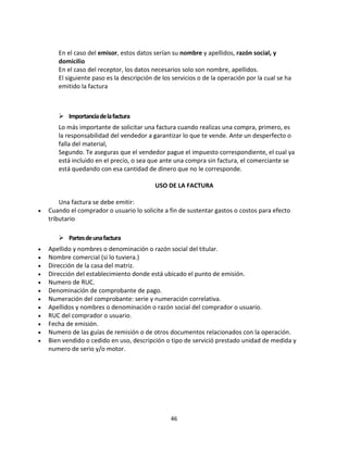 46
En el caso del emisor, estos datos serían su nombre y apellidos, razón social, y
domicilio
En el caso del receptor, los datos necesarios solo son nombre, apellidos.
El siguiente paso es la descripción de los servicios o de la operación por la cual se ha
emitido la factura
 Importanciadelafactura
Lo más importante de solicitar una factura cuando realizas una compra, primero, es
la responsabilidad del vendedor a garantizar lo que te vende. Ante un desperfecto o
falla del material,
Segundo. Te aseguras que el vendedor pague el impuesto correspondiente, el cual ya
está incluido en el precio, o sea que ante una compra sin factura, el comerciante se
está quedando con esa cantidad de dinero que no le corresponde.
USO DE LA FACTURA
Una factura se debe emitir:
 Cuando el comprador o usuario lo solicite a fin de sustentar gastos o costos para efecto
tributario
 Partesdeunafactura
 Apellido y nombres o denominación o razón social del titular.
 Nombre comercial (si lo tuviera.)
 Dirección de la casa del matriz.
 Dirección del establecimiento donde está ubicado el punto de emisión.
 Numero de RUC.
 Denominación de comprobante de pago.
 Numeración del comprobante: serie y numeración correlativa.
 Apellidos y nombres o denominación o razón social del comprador o usuario.
 RUC del comprador o usuario.
 Fecha de emisión.
 Numero de las guías de remisión o de otros documentos relacionados con la operación.
 Bien vendido o cedido en uso, descripción o tipo de servició prestado unidad de medida y
numero de serio y/o motor.
 