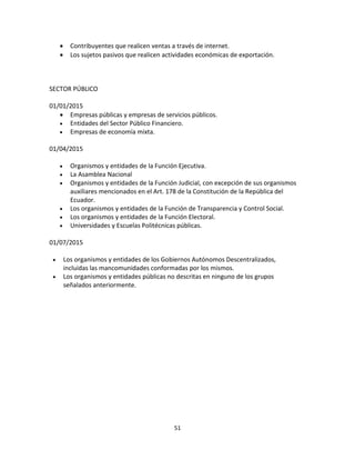 51
 Contribuyentes que realicen ventas a través de internet.
 Los sujetos pasivos que realicen actividades económicas de exportación.
SECTOR PÚBLICO
01/01/2015
 Empresas públicas y empresas de servicios públicos.
 Entidades del Sector Público Financiero.
 Empresas de economía mixta.
01/04/2015
 Organismos y entidades de la Función Ejecutiva.
 La Asamblea Nacional
 Organismos y entidades de la Función Judicial, con excepción de sus organismos
auxiliares mencionados en el Art. 178 de la Constitución de la República del
Ecuador.
 Los organismos y entidades de la Función de Transparencia y Control Social.
 Los organismos y entidades de la Función Electoral.
 Universidades y Escuelas Politécnicas públicas.
01/07/2015
 Los organismos y entidades de los Gobiernos Autónomos Descentralizados,
incluidas las mancomunidades conformadas por los mismos.
 Los organismos y entidades públicas no descritas en ninguno de los grupos
señalados anteriormente.
 