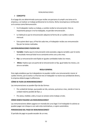 52
REMUNERACIONES
 CONCEPTO
Es el pago de una determinada suma que recibe una persona al cumplir una tarea en la
empresa, o al realizar un trabajo profesional en la misma. Dicha recompensa o retribución
se la conoce como Remuneración.
• Si el trabajador realiza su trabajo, a cambio recibe la remuneración. Esto es
importante porque si no ha trabajado, no percibe remuneración.
• Lo habitual es que la remuneración adquiera la forma de un sueldo o salario
mensual.
• Esto quiere decir que, al final de cada mes, el trabajador recibe una remuneración
fija por las tareas realizadas.
LAS REMUNERACIONES PUEDEN SER:
• Variable: Implica que la remuneración está asociada a alguna variable y por lo tanto
el resultado mensual total no es constante entre uno y otro mes.
• Fija: La remuneración está fijada en iguales cantidades todos los meses.
• Mixta: Implica que una parte de la remuneración es fija, igual todos los meses, y la
otra es variable.
REGLA GENERAL
Esta regla establece que los trabajadores no pueden recibir una remuneración menor al
sueldo mínimo, por lo tanto si a final de mes el trabajador no reúne esa cantidad de dinero,
la empresa deberá pagar la diferencia.
CÓMO SE FIJAN LAS REMUNERACIONES?
Las remuneraciones se pueden fijar de dos formas:
• Por unidad de tiempo, que puede ser día, semana, quincena o mes, siendo el mes la
unidad máxima posible de fijar, y
• Por pieza, medida u obra, lo que se conoce como trabajo a trato.
CÓMO DEBEN PAGARSE LAS REMUNERACIONES?
Las remuneraciones deben pagarse en moneda de curso legal. Si el trabajador lo solicita se
pueden pagar con cheque o con vale vista nominativos, o cajero automático.
PERIODICIDAD DEL PAGO DE REMUNERACIONES?
El período de pago no puede exceder de un mes.
 