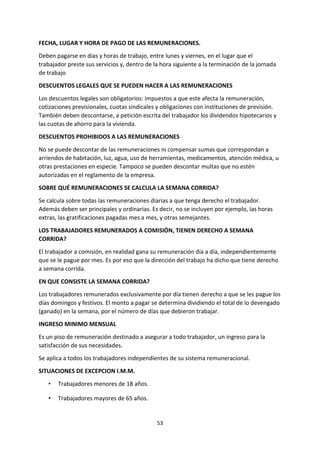 53
FECHA, LUGAR Y HORA DE PAGO DE LAS REMUNERACIONES.
Deben pagarse en días y horas de trabajo, entre lunes y viernes, en el lugar que el
trabajador preste sus servicios y, dentro de la hora siguiente a la terminación de la jornada
de trabajo
DESCUENTOS LEGALES QUE SE PUEDEN HACER A LAS REMUNERACIONES
Los descuentos legales son obligatorios: impuestos a que este afecta la remuneración,
cotizaciones previsionales, cuotas sindicales y obligaciones con instituciones de previsión.
También deben descontarse, a petición escrita del trabajador los dividendos hipotecarios y
las cuotas de ahorro para la vivienda.
DESCUENTOS PROHIBIDOS A LAS REMUNERACIONES
No se puede descontar de las remuneraciones ni compensar sumas que correspondan a
arriendos de habitación, luz, agua, uso de herramientas, medicamentos, atención médica, u
otras prestaciones en especie. Tampoco se pueden descontar multas que no estén
autorizadas en el reglamento de la empresa.
SOBRE QUÉ REMUNERACIONES SE CALCULA LA SEMANA CORRIDA?
Se calcula sobre todas las remuneraciones diarias a que tenga derecho el trabajador.
Además deben ser principales y ordinarias. Es decir, no se incluyen por ejemplo, las horas
extras, las gratificaciones pagadas mes a mes, y otras semejantes.
LOS TRABAJADORES REMUNERADOS A COMISIÓN, TIENEN DERECHO A SEMANA
CORRIDA?
El trabajador a comisión, en realidad gana su remuneración día a día, independientemente
que se le pague por mes. Es por eso que la dirección del trabajo ha dicho que tiene derecho
a semana corrida.
EN QUE CONSISTE LA SEMANA CORRIDA?
Los trabajadores remunerados exclusivamente por día tienen derecho a que se les pague los
días domingos y festivos. El monto a pagar se determina dividiendo el total de lo devengado
(ganado) en la semana, por el número de días que debieron trabajar.
INGRESO MINIMO MENSUAL
Es un piso de remuneración destinado a asegurar a todo trabajador, un ingreso para la
satisfacción de sus necesidades.
Se aplica a todos los trabajadores independientes de su sistema remuneracional.
SITUACIONES DE EXCEPCION I.M.M.
• Trabajadores menores de 18 años.
• Trabajadores mayores de 65 años.
 