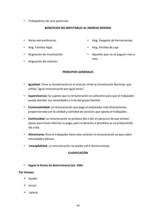 54
• Trabajadores de casa particular.
BENEFICIOS NO IMPUTABLES AL INGRESO MINIMO
• Horas extraordinarias.
• Asig. Familiar legal.
• Asignación de movilización.
• Asignación de colación.
• Asig. Desgaste de herramientas.
• Asig. Perdida de caja
• Aquellos que no se paguen mes a
mes.
PRINCIPIOS GENERALES
• Igualdad: Tiene su fundamento en el artículo 14 de la Constitución Nacional, que
señala “igual remuneración por igual tarea”.
• Supervivencia: Se supone que la remuneración es suficiente para que el trabajador
pueda atender sus necesidades y a las del grupo familiar.
• Conmutatividad: La remuneración que paga el empleador está directamente
proporcionada con la calidad y cantidad de servicios que aporta el trabajador.
• Continuidad: La remuneración se produce día a día sin perjuicio de que existen
plazos para hacer efectivo su pago, pero el derecho a percibirla se va produciendo
día a día.
• Alimentario: Para el trabajador tiene este carácter la remuneración ya que cubre
necesidades básicas.
• Intangibilidad: La remuneración no puede sufrir disminuciones.
CLASIFICACIÓN
• Según la forma de determinarla (art. 104):
Por tiempo:
 Sueldo
 Jornal
 Salario
 