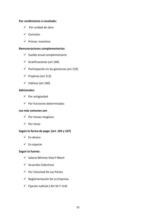 55
Por rendimiento o resultado:
 Por unidad de obra
 Comisión
 Primas: incentivo
Remuneraciones complementarias:
 Sueldo anual complementario
 Gratificaciones (art 104)
 Participación en las ganancias (art 110)
 Propinas (art 113)
 Viáticos (art 106)
Adicionales:
 Por antigüedad
 Por funciones determinadas
Los más comunes son
 Por tareas riesgosas
 Por titulo
Según la forma de pago: (art. 105 y 107)
 En dinero
 En especie
Según la fuente:
 Salario Mínimo Vital Y Movil
 Acuerdos Colectivos
 Por Voluntad De Las Partes
 Reglamentación De La Empresa
 Fijación Judicial.( Art 56 Y 114).
 