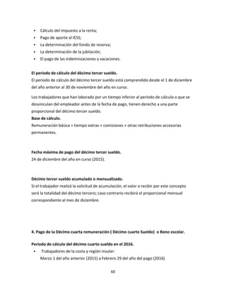 60
 Cálculo del impuesto a la renta;
 Pago de aporte al IESS;
 La determinación del fondo de reserva;
 La determinación de la jubilación;
 El pago de las indemnizaciones y vacaciones.
El período de cálculo del décimo tercer sueldo.
El periodo de cálculo del décimo tercer sueldo está comprendido desde el 1 de diciembre
del año anterior al 30 de noviembre del año en curso.
Los trabajadores que han laborado por un tiempo inferior al período de cálculo o que se
desvinculan del empleador antes de la fecha de pago, tienen derecho a una parte
proporcional del décimo tercer sueldo.
Base de cálculo.
Remuneración básica + tiempo extras + comisiones + otras retribuciones accesorias
permanentes.
Fecha máxima de pago del décimo tercer sueldo.
24 de diciembre del año en curso (2015).
Décimo tercer sueldo acumulado o mensualizado.
Si el trabajador realizó la solicitud de acumulación, el valor a recibir por este concepto
será la totalidad del décimo tercero; caso contrario recibirá el proporcional mensual
correspondiente al mes de diciembre.
4. Pago de la Décimo cuarta remuneración ( Décimo cuarto Sueldo) o Bono escolar.
Período de cálculo del décimo cuarto sueldo en el 2016.
 Trabajadores de la costa y región insular:
Marzo 1 del año anterior (2015) a Febrero 29 del año del pago (2016)
 