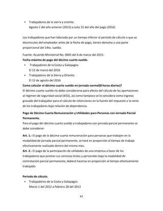 61
 Trabajadores de la sierra y oriente:
Agosto 1 del año anterior (2015) a Julio 31 del año del pago (2016)
Los trabajadores que han laborado por un tiempo inferior al período de cálculo o que se
desvinculan del empleador antes de la fecha de pago, tienen derecho a una parte
proporcional del 14to. sueldo.
Fuente: Acuerdo Ministerial No. 0045 del 6 de marzo del 2015.
Fecha máxima de pago del décimo cuarto sueldo.
 Trabajadores de la Costa y Galapagos:
El 15 de marzo del 2016
 Trabajadores de la Sierra y Oriente:
El 15 de agosto del 2016
Como calcular el décimo cuarto sueldo en jornada normal(8 horas diarias)?
El décimo cuarto sueldo no debe considerarse para efecto del cálculo de las aportaciones
al régimen de seguridad social (IESS), así como tampoco se lo considera como ingreso
gravado del trabajador para el cálculo de retenciones en la fuente del impuesto a la renta
de los trabajadores bajo relación de dependencia.
Pago de Décima Cuarta Remuneración y Utilidades para Personas con Jornada Parcial
Permanente.
Para el pago del décimo cuarto sueldo a trabajadores con jornada parcial permanante se
debe considerar:
Art. 1.- El pago de la décima cuarta remuneración para personas que trabajen en la
modalidad de jornada parcial permanente, se hará en proporción al tiempo de trabajo
efectivamente realizado dentro del mismo mes.
Art. 2.- El pago de la participación de utilidades de una empresa a favor de los
trabajadores que prestan sus servicios lícitos y personales bajo la modalidad de
contratación parcial permanente, deberá hacerse en proporción al tiempo efectivamente
trabajado.
Periodo de cálculo.
 Trabajadores de la Costa y Galapagos:
Marzo 1 del 2012 a Febrero 28 del 2013
 