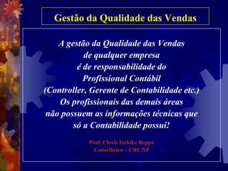 Gestão da Qualidade das VendasA gestão da Qualidade das Vendasde qualquer empresaé de responsabilidade do Profissional Contábil (Controller, Gerente de Contabilidade etc.)Os profissionais das demais áreasnão possuem as informações técnicas que só a Contabilidade possui!Prof. Clovis Ioshike BeppuConselheiro – CRC/SP