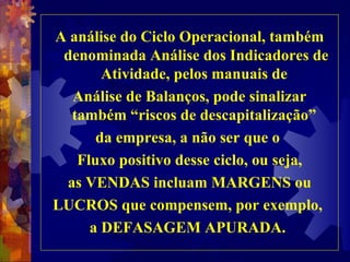 A análise do Ciclo Operacional, também denominada Análise dos Indicadores de Atividade, pelos manuais de  Análise de Balanços, pode sinalizar também “riscos de descapitalização”  da empresa, a não ser que o  Fluxo positivo desse ciclo, ou seja, as VENDAS incluam MARGENS ou LUCROS que compensem, por exemplo,  a DEFASAGEM APURADA.  