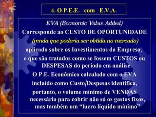 4. O P.E.E.  com  E.V.A. EVA (Economic Value Added)  Corresponde ao CUSTO DE OPORTUNIDADE (renda que poderia ser obtida no mercado) aplicado sobre os Investimentos da Empresa,  e que são tratados como se fossem CUSTOS ou DESPESAS do período em análise.  O P.E. Econômico calculado com o EVA incluído como Custo/Despesas identifica, portanto, o volume mínimo de VENDAS necessário para cobrir não só os gastos fixos, mas também um “lucro líquido mínimo” 