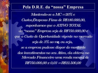 Pela D.R.E. da “nossa” Empresa Mantendo-se a MC = 20% e  Custos/Despesas Fixas de R$180.000,00, suponhamos que o ATIVO TOTAL da “nossa” Empresa seja de R$750.000,00 e que o Custo de Oportunidade vigente no mercado seja de 3% ao mês, ou seja, se a empresa pudesse dispor do montante dos investimentos no seu Ativo, ela obteria no Mercado Financeiro uma renda mensal de R$750.000,00 x 0,03 = R$22.500,00  