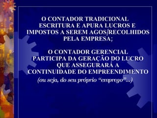 O CONTADOR TRADICIONAL ESCRITURA E APURA LUCROS E  IMPOSTOS A SEREM AGOS/RECOLHIDOS PELA EMPRESA; O CONTADOR GERENCIAL PARTICIPA DA GERAÇÃO DO LUCRO QUE ASSEGURARÁ A CONTINUIDADE DO EMPREENDIMENTO (ou seja, do seu próprio “emprego”...)   