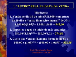 1. “LUCRO” REAL NA DATA DA VENDA Hipóteses: 1. Venda no dia 10 do mês (R$1.000) com prazo  de 60 dias e “custo financeiro mensal” de 3%:  1.000,00/(1,03) 2  = 1.000/1,0609 =  942,60 2. Impostos pagos no início do mês seguinte:  280,00/(1,03) 20/30  = 280,00/1,02 =  274,50 3. Custo das Vendas (Estoque formado há 60 d) 500,00 x (1,03) 65/30   = (500,00 x 1,0659) =  532,95 Prof. Clovis Ioshike Beppu Conselheiro – CRC/SP 