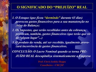 O SIGNIFICADO DO “PREJUÍZO” REAL 1. O Estoque (que ficou  “dormindo”  durante 65 dias) provocou gastos financeiros para a sua manutenção no Ativo do Balanço;  2. Os Impostos, que serão recolhidos antes da cobrança, provocam, também, gastos financeiros (que terão que vir de “algum lugar”...) 3. O produto da venda, até ser recebido, igualmente provo-cará incorrência de gastos financeiros.  CONCLUSÃO: O Lucro Nominal quando se torna   PRE-JUÍZO REAL   descapitaliza sistematicamente a Empresa  Prof. Clovis Ioshike Beppu Conselheiro – CRC/SP 