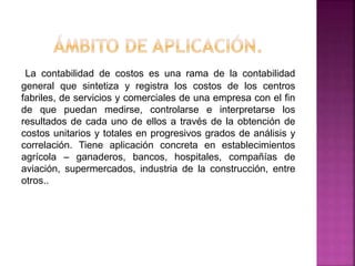 La contabilidad de costos es una rama de la contabilidad
general que sintetiza y registra los costos de los centros
fabriles, de servicios y comerciales de una empresa con el fin
de que puedan medirse, controlarse e interpretarse los
resultados de cada uno de ellos a través de la obtención de
costos unitarios y totales en progresivos grados de análisis y
correlación. Tiene aplicación concreta en establecimientos
agrícola – ganaderos, bancos, hospitales, compañías de
aviación, supermercados, industria de la construcción, entre
otros..
 