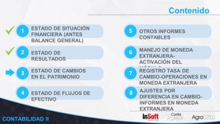 Contenido
1 ESTADO DE SITUACIÓN
FINANCIERA (ANTES
BALANCE GENERAL)
2 ESTADO DE
RESULTADOS
3 ESTADO DE CAMBIOS
EN EL PATRIMONIO
5 OTROS INFORMES
CONTABLES
6 MANEJO DE MONEDA
EXTRANJERA-
ACTIVACIÓN DEL
MÓDULO
7 REGISTRO TASA DE
CAMBIO-OPERACIONES EN
MONEDA EXTRANJERA
4 ESTADO DE FLUJOS DE
EFECTIVO
8 AJUSTES POR
DIFERENCIA EN CAMBIO-
INFORMES EN MONEDA
EXTRANJERA
CONTABILIDAD II
 