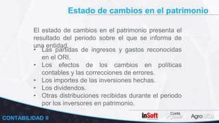 Estado de cambios en el patrimonio
CONTABILIDAD II
El estado de cambios en el patrimonio presenta el
resultado del periodo sobre el que se informa de
una entidad.
• Las partidas de ingresos y gastos reconocidas
en el ORI.
• Los efectos de los cambios en políticas
contables y las correcciones de errores.
• Los importes de las inversiones hechas.
• Los dividendos.
• Otras distribuciones recibidas durante el periodo
por los inversores en patrimonio.
 