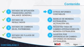 Contenido
1 ESTADO DE SITUACIÓN
FINANCIERA (ANTES
BALANCE GENERAL)
2 ESTADO DE
RESULTADOS
3 ESTADO DE CAMBIOS
EN EL PATRIMONIO
5 OTROS INFORMES
CONTABLES
6 MANEJO DE MONEDA
EXTRANJERA-
ACTIVACIÓN DEL
MÓDULO
7 REGISTRO TASA DE
CAMBIO-OPERACIONES EN
MONEDA EXTRANJERA
4 ESTADO DE FLUJOS DE
EFECTIVO
8 AJUSTES POR
DIFERENCIA EN CAMBIO-
INFORMES EN MONEDA
EXTRANJERA
CONTABILIDAD II
 