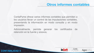 Otros informes contables
ContaPyme ofrece varios informes contables que permiten a
los usuarios llevar un control de las imputaciones contables,
presentando la información en modo consulta y en modo
impresión.
CONTABILIDAD II
Adicionalmente, permite generar los certificados de
retención en la fuente y anexos.
 