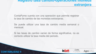 Registro tasa cambio-operaciones moneda
extranjera
ContaPyme cuenta con una operación que permite registrar
la tasa de cambio de las monedas extranjeras.
CONTABILIDAD II
Se puede utilizar una tasa de cambio media semanal o
mensual.
Si las tasas de cambio varían de forma significativa, no es
correcto utilizar la tasa media del periodo.
 