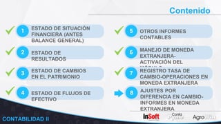 Contenido
1 ESTADO DE SITUACIÓN
FINANCIERA (ANTES
BALANCE GENERAL)
2 ESTADO DE
RESULTADOS
3 ESTADO DE CAMBIOS
EN EL PATRIMONIO
5 OTROS INFORMES
CONTABLES
6 MANEJO DE MONEDA
EXTRANJERA-
ACTIVACIÓN DEL
MÓDULO
7 REGISTRO TASA DE
CAMBIO-OPERACIONES EN
MONEDA EXTRANJERA
4 ESTADO DE FLUJOS DE
EFECTIVO
8 AJUSTES POR
DIFERENCIA EN CAMBIO-
INFORMES EN MONEDA
EXTRANJERA
CONTABILIDAD II
 