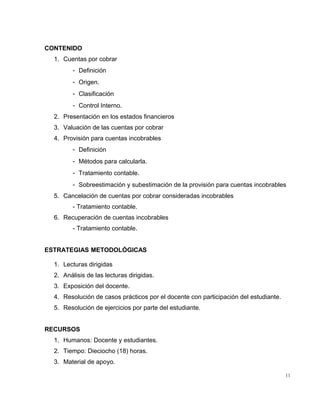 CONTENIDO
1. Cuentas por cobrar
- Definición
- Origen.
- Clasificación
- Control Interno.
2. Presentación en los estados financieros
3. Valuación de las cuentas por cobrar
4. Provisión para cuentas incobrables
- Definición
- Métodos para calcularla.
- Tratamiento contable.
- Sobreestimación y subestimación de la provisión para cuentas incobrables
5. Cancelación de cuentas por cobrar consideradas incobrables
- Tratamiento contable.
6. Recuperación de cuentas incobrables
- Tratamiento contable.
ESTRATEGIAS METODOLÓGICAS
1. Lecturas dirigidas
2. Análisis de las lecturas dirigidas.
3. Exposición del docente.
4. Resolución de casos prácticos por el docente con participación del estudiante.
5. Resolución de ejercicios por parte del estudiante.
RECURSOS
1. Humanos: Docente y estudiantes.
2. Tiempo: Dieciocho (18) horas.
3. Material de apoyo.
11
 