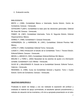2. Evaluación escrita.
BIBLIOGRAFIA
BRITO J. (1999). Contabilidad Básica e Intermedia. Quinta Edición. Centro de
Contadores. Caracas – Venezuela.
CATACORA F.(2001). Contabilidad la base para las decisiones gerenciales. Editorial
Mc Graw Hill. Caracas – Venezuela.
FINNEY, M. (1967). Contabilidad Intermedia. Tomo III. Segunda Edición, Editorial
Hispanoamérica. México.
GOMEZ, F. (1998). Contabilidad II. Caracas Venezuela.
HORNGREEN, Ch. y HARRISON, W. (1991). Contabilidad. Editorial Prentice Hall.
México.
LOPEZ, P. (1988). Contabilidad. Editorial Torino. Venezuela.
LUQUE E. (1992) Introducción al estudio de la Contabilidad. Tomo I. Tercera Edición.
Editorial Editexto. Caracas – Venezuela.
MEIGS J. y MEIGS W. (1991). Contabilidad. Editorial McGraw Hill. México.
MOLINA V. y TORO L. (2002) Necesidad de los asientos de ajuste a la informaciòn
contable. Contabilidad II. ULA. Mérida – Venezuela.
OLIVO M. y MALDONADO R. Estudio de la Contabilidad General. Editorial Tantum,
Valencia – Venezuela.
REDONDO, A. (1999). Curso de Contabilidad General y Superior. Tomo I. Cuarta
Edición. Centro de Contadores. Caracas – Venezuela.
OBJETIVO ESPECÍFICO 2
Finalizada la sesión de trabajo y una vez realizada la exposición del profesor y
analizado el material de apoyo suministrado, el estudiante aplicará procedimientos y
métodos de valuación de los inventarios, a fin de su apropiada presentación en el rubro
17
 