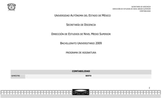 SECRETARÍA DE DOCENCIA
                                                           DIRECCIÓN DE ESTUDIOS DE NIVEL MEDIO SUPERIOR
                                                                                           CONTABILIDAD

             UNIVERSIDAD AUTÓNOMA DEL ESTADO DE MÉXICO


                      SECRETARÍA DE DOCENCIA


           DIRECCIÓN DE ESTUDIOS DE NIVEL MEDIO SUPERIOR


                 BACHILLERATO UNIVERSITARIO 2009


                      PROGRAMA DE ASIGNATURA




                          CONTABILIDAD
SEMESTRE                            SEXTO




                                                                                                     2
 