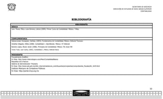 SECRETARÍA DE DOCENCIA
                                                                                                                           DIRECCIÓN DE ESTUDIOS DE NIVEL MEDIO SUPERIOR
                                                                                                                                                           CONTABILIDAD



                                                                                     BIBLIOGRAFÍA
                                                                                          BIBLIOGRAFÍA
BÁSICA
Lara Flores, Elías y Lara Romero, Leticia (2009). Primer Curso de Contabilidad. México: Trillas.




COMPLEMENTARIA
Hatzarcorsian Hovsepian, Vartkes, (2003), Fundamentos de Contabilidad, México, Editorial Thomson
Ordoñez Delgado, Ofelia (2008). Contabilidad 1. Bachillerato. México: ST Editorial
Romero López, Álvaro Javier (2006). Principios de Contabilidad. México: Mc Graw-Hill
Torres Tovar, Juan Carlos, (2002), Contabilidad 1, México, Editorial Diana.


MESOGRAFÍA
Procedimiento Analítico
En línea: http://www.mitecnologico.com/Main/ContabilidadBasica
Requisitos de la factura
Sistema de Administración Tributaria
En línea: http://www.sat.gob.mx/sitio_internet/asistencia_contribuyente/principiantes/comprobantes_fiscales/66_1620.html
Instituto Mexicano de Contadores Públicos:
En línea: http://portal.imcp.org.mx




                                                                                                                                                                     33
 