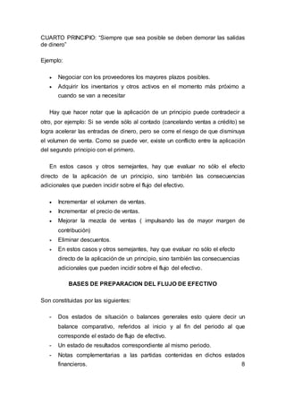 CUARTO PRINCIPIO: “Siempre que sea posible se deben demorar las salidas
de dinero”
Ejemplo:
 Negociar con los proveedores los mayores plazos posibles.
 Adquirir los inventarios y otros activos en el momento más próximo a
cuando se van a necesitar
Hay que hacer notar que la aplicación de un principio puede contradecir a
otro, por ejemplo: Si se vende sólo al contado (cancelando ventas a crédito) se
logra acelerar las entradas de dinero, pero se corre el riesgo de que disminuya
el volumen de venta. Como se puede ver, existe un conflicto entre la aplicación
del segundo principio con el primero.
En estos casos y otros semejantes, hay que evaluar no sólo el efecto
directo de la aplicación de un principio, sino también las consecuencias
adicionales que pueden incidir sobre el flujo del efectivo.
 Incrementar el volumen de ventas.
 Incrementar el precio de ventas.
 Mejorar la mezcla de ventas ( impulsando las de mayor margen de
contribución)
 Eliminar descuentos.
 En estos casos y otros semejantes, hay que evaluar no sólo el efecto
directo de la aplicación de un principio, sino también las consecuencias
adicionales que pueden incidir sobre el flujo del efectivo.
BASES DE PREPARACION DEL FLUJO DE EFECTIVO
Son constituidas por las siguientes:
- Dos estados de situación o balances generales esto quiere decir un
balance comparativo, referidos al inicio y al fin del periodo al que
corresponde el estado de flujo de efectivo.
- Un estado de resultados correspondiente al mismo periodo.
- Notas complementarias a las partidas contenidas en dichos estados
financieros. 8
 
