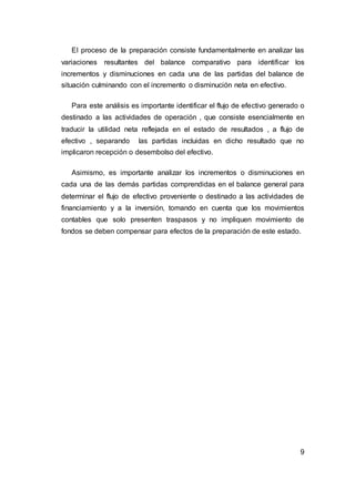 El proceso de la preparación consiste fundamentalmente en analizar las
variaciones resultantes del balance comparativo para identificar los
incrementos y disminuciones en cada una de las partidas del balance de
situación culminando con el incremento o disminución neta en efectivo.
Para este análisis es importante identificar el flujo de efectivo generado o
destinado a las actividades de operación , que consiste esencialmente en
traducir la utilidad neta reflejada en el estado de resultados , a flujo de
efectivo , separando las partidas incluidas en dicho resultado que no
implicaron recepción o desembolso del efectivo.
Asimismo, es importante analizar los incrementos o disminuciones en
cada una de las demás partidas comprendidas en el balance general para
determinar el flujo de efectivo proveniente o destinado a las actividades de
financiamiento y a la inversión, tomando en cuenta que los movimientos
contables que solo presenten traspasos y no impliquen movimiento de
fondos se deben compensar para efectos de la preparación de este estado.
9
 