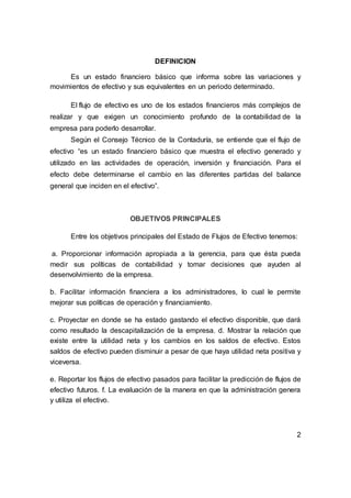 DEFINICION
Es un estado financiero básico que informa sobre las variaciones y
movimientos de efectivo y sus equivalentes en un periodo determinado.
El flujo de efectivo es uno de los estados financieros más complejos de
realizar y que exigen un conocimiento profundo de la contabilidad de la
empresa para poderlo desarrollar.
Según el Consejo Técnico de la Contaduría, se entiende que el flujo de
efectivo “es un estado financiero básico que muestra el efectivo generado y
utilizado en las actividades de operación, inversión y financiación. Para el
efecto debe determinarse el cambio en las diferentes partidas del balance
general que inciden en el efectivo”.
OBJETIVOS PRINCIPALES
Entre los objetivos principales del Estado de Flujos de Efectivo tenemos:
a. Proporcionar información apropiada a la gerencia, para que ésta pueda
medir sus políticas de contabilidad y tomar decisiones que ayuden al
desenvolvimiento de la empresa.
b. Facilitar información financiera a los administradores, lo cual le permite
mejorar sus políticas de operación y financiamiento.
c. Proyectar en donde se ha estado gastando el efectivo disponible, que dará
como resultado la descapitalización de la empresa. d. Mostrar la relación que
existe entre la utilidad neta y los cambios en los saldos de efectivo. Estos
saldos de efectivo pueden disminuir a pesar de que haya utilidad neta positiva y
viceversa.
e. Reportar los flujos de efectivo pasados para facilitar la predicción de flujos de
efectivo futuros. f. La evaluación de la manera en que la administración genera
y utiliza el efectivo.
2
 