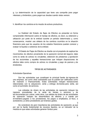 g. La determinación de la capacidad que tiene una compañía para pagar
intereses y dividendos y para pagar sus deudas cuando éstas vencen.
h. Identificar los cambios en la mezcla de activos productivos.
La finalidad del Estado de flujos de Efectivo es presentar en forma
comprensible información sobre el manejo de efectivo, es decir, su obtención y
utilización por parte de la entidad durante un período determinado y, como
consecuencia, mostrar una síntesis de los cambios ocurridos en la situación
financiera para que los usuarios de los estados financieros puedan conocer y
evaluar la liquidez o solvencia de la entidad.
El Estado de Flujos de Efectivo se diseña con el propósito de explicar los
movimientos de efectivo proveniente de la operación normal del negocio, tales
como la venta de activos no circulantes, obtención de préstamos y aportación
de los accionistas y aquellas transacciones que incluyan disposiciones de
efectivo tales como compra de activos no circulantes y pago de pasivos y de
dividendos.
TIPOS DE ACTIVIDADES
Actividades Operativas
Son las actividades que constituyen la principal fuente de ingresos de
una empresa, así como otras actividades que no pueden ser calificadas como
de inversión o financiamiento. Estas actividades incluyen transacciones
relacionadas con la adquisición, venta y entrega de bienes para venta, así
como el suministro de servicios.
Las entradas de dinero de las actividades de operación incluyen los
ingresos procedentes de la venta de bienes o servicios y de
los documentos por cobrar, entre otros. Las salidas de dinero de las actividades
de operación incluyen los desembolsos de efectivo y a cuenta por
el inventario pagado a los proveedores, los pagos a empleados, al fisco, a
acreedores y a otros proveedores por diversos gastos.
3
Se consideran de gran importancia las actividades de operación, ya que
por ser la fuente fundamental de recursos líquidos, es un indicador de la
medida en que estas actividades generan fondos para:
3
 