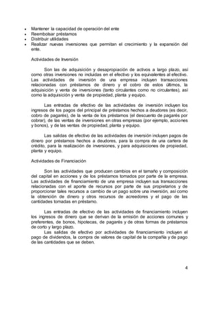  Mantener la capacidad de operación del ente
 Reembolsar préstamos
 Distribuir utilidades
 Realizar nuevas inversiones que permitan el crecimiento y la expansión del
ente.
Actividades de Inversión
Son las de adquisición y desapropiación de activos a largo plazo, así
como otras inversiones no incluidas en el efectivo y los equivalentes al efectivo.
Las actividades de inversión de una empresa incluyen transacciones
relacionadas con préstamos de dinero y el cobro de estos últimos, la
adquisición y venta de inversiones (tanto circulantes como no circulantes), así
como la adquisición y venta de propiedad, planta y equipo.
Las entradas de efectivo de las actividades de inversión incluyen los
ingresos de los pagos del principal de préstamos hechos a deudores (es decir,
cobro de pagarés), de la venta de los préstamos (el descuento de pagarés por
cobrar), de las ventas de inversiones en otras empresas (por ejemplo, acciones
y bonos), y de las ventas de propiedad, planta y equipo.
Las salidas de efectivo de las actividades de inversión incluyen pagos de
dinero por préstamos hechos a deudores, para la compra de una cartera de
crédito, para la realización de inversiones, y para adquisiciones de propiedad,
planta y equipo.
Actividades de Financiación
Son las actividades que producen cambios en el tamaño y composición
del capital en acciones y de los préstamos tomados por parte de la empresa.
Las actividades de financiamiento de una empresa incluyen sus transacciones
relacionadas con el aporte de recursos por parte de sus propietarios y de
proporcionar tales recursos a cambio de un pago sobre una inversión, así como
la obtención de dinero y otros recursos de acreedores y el pago de las
cantidades tomadas en préstamo.
Las entradas de efectivo de las actividades de financiamiento incluyen
los ingresos de dinero que se derivan de la emisión de acciones comunes y
preferentes, de bonos, hipotecas, de pagarés y de otras formas de préstamos
de corto y largo plazo.
Las salidas de efectivo por actividades de financiamiento incluyen el
pago de dividendos, la compra de valores de capital de la compañía y de pago
de las cantidades que se deben.
4
 