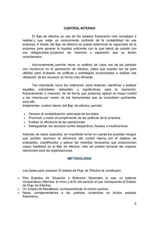 CONTROL INTERNO
El flujo de efectivo es uno de los estados financieros más complejos a
realizar y que exige un conocimiento profundo de la contabilidad de una
empresa. A través del flujo de efectivo se puede determinar la capacidad de la
empresa para generar la liquidez suficiente con la que habrá de cumplir con
sus obligaciones, proyectos de inversión y expansión que se tienen
considerados.
Adicionalmente, permite hacer un análisis de cada una de las partidas
con incidencia en la generación de efectivo, datos que pueden ser de gran
utilidad para el diseño de políticas y estrategias encaminadas a realizar una
utilización de los recursos en forma más eficiente.
Tan importante como los anteriores, sería observar, identificar y analizar
aquéllas actividades relevantes y significativas para la operación,
financiamiento o inversión, de tal forma que podamos aplicar un mayor control
a las mismas por medio de las herramientas que se consideren pertinentes
para ello.
Implementar control interno del flujo de efectivo permite:
 Generar la contabilización adecuada de los datos
 Promover y medir el cumplimiento de las políticas de la empresa
 Evaluar la eficiencia de las operaciones
 Salvaguardar los recursos contra desperdicio, fraudes e insuficiencias.
Además de estos aspectos, es importante tomar en cuenta los posibles riesgos
que podrían disminuir la eficiencia del control interno, con el objetivo de
analizarlos, cuantificarlos y aplicar las medidas necesarias que proporcionen
mayor fiabilidad en el flujo de efectivo, sólo así podrán tomarse las mejores
decisiones para las organizaciones.
METODOLOGIA
Las bases para preparar El estado de Flujo de Efectivo la constituyen:
 Dos Estados de Situación o Balances Generales (o sea, un balance
comparativo) referidos al inicio y al fin del período al que corresponde el Estado
de Flujo de Efectivo.
 Un Estado de Resultados correspondiente al mismo período.
 Notas complementarias a las partidas contenidas en dichos estados
financieros.
5
 