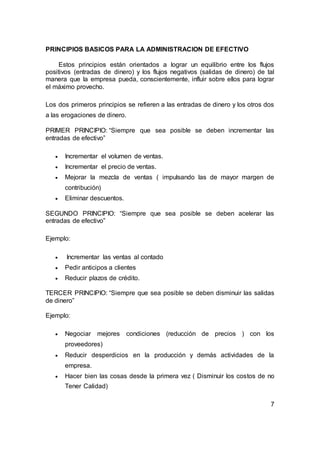 PRINCIPIOS BASICOS PARA LA ADMINISTRACION DE EFECTIVO
Estos principios están orientados a lograr un equilibrio entre los flujos
positivos (entradas de dinero) y los flujos negativos (salidas de dinero) de tal
manera que la empresa pueda, conscientemente, influir sobre ellos para lograr
el máximo provecho.
Los dos primeros principios se refieren a las entradas de dinero y los otros dos
a las erogaciones de dinero.
PRIMER PRINCIPIO: “Siempre que sea posible se deben incrementar las
entradas de efectivo”
 Incrementar el volumen de ventas.
 Incrementar el precio de ventas.
 Mejorar la mezcla de ventas ( impulsando las de mayor margen de
contribución)
 Eliminar descuentos.
SEGUNDO PRINCIPIO: “Siempre que sea posible se deben acelerar las
entradas de efectivo”
Ejemplo:
 Incrementar las ventas al contado
 Pedir anticipos a clientes
 Reducir plazos de crédito.
TERCER PRINCIPIO: “Siempre que sea posible se deben disminuir las salidas
de dinero”
Ejemplo:
 Negociar mejores condiciones (reducción de precios ) con los
proveedores)
 Reducir desperdicios en la producción y demás actividades de la
empresa.
 Hacer bien las cosas desde la primera vez ( Disminuir los costos de no
Tener Calidad)
7
 