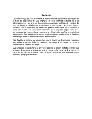 Introducción
En este trabajo les dará a conocer la importancia que tiene el flujo de efectivo en
la toma de decisiones de una empresa. . Facilita información financiera a los
administradores, en una de los objetivos principales del flujo de efectivo. La
mayoría de sus actividades van encaminadas a provocar de una manera directa o
indirecta, un flujo adecuado de dinero que permita, entre otras cosas, financiar la
operación, invertir para sostener el crecimiento de la empresa, pagar, en su caso,
los pasivos a su vencimiento, y en general, a retribuir a los dueños un rendimiento
satisfactorio. Este trabajo tiene como objetivo conocer ampliamente la función y
metodología del flujo de efectivo dentro de la Empresa.
Esta función se encarga de administrar todo el dinero que la empresa recibe por
sus ventas y entregar bajo un programa de pagos a las áreas de pagos a
proveedores o cuentas por pagar.
Sus funciones son detectar a la brevedad posible, el origen de todo el dinero que
ingresa a la empresa y programar todo lo que se debe pagar, no le corresponde
hacer juicios de las compras, pero sí estar conscientes qué conviene pagar
primero y qué pagar más tarde.
 