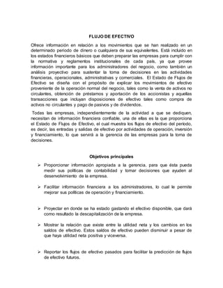 FLUJO DE EFECTIVO
Ofrece información en relación a los movimientos que se han realizado en un
determinado periodo de dinero o cualquiera de sus equivalentes. Está incluido en
los estados financieros básicos que deben preparar las empresas para cumplir con
la normativa y reglamentos institucionales de cada país, ya que provee
información importante para los administradores del negocio, como también un
análisis proyectivo para sustentar la toma de decisiones en las actividades
financieras, operacionales, administrativas y comerciales. El Estado de Flujos de
Efectivo se diseña con el propósito de explicar los movimientos de efectivo
proveniente de la operación normal del negocio, tales como la venta de activos no
circulantes, obtención de préstamos y aportación de los accionistas y aquellas
transacciones que incluyan disposiciones de efectivo tales como compra de
activos no circulantes y pago de pasivos y de dividendos.
Todas las empresas, independientemente de la actividad a que se dediquen,
necesitan de información financiera confiable, una de ellas es la que proporciona
el Estado de Flujos de Efectivo, el cual muestra los flujos de efectivo del período,
es decir, las entradas y salidas de efectivo por actividades de operación, inversión
y financiamiento, lo que servirá a la gerencia de las empresas para la toma de
decisiones.
Objetivos principales
 Proporcionar información apropiada a la gerencia, para que ésta pueda
medir sus políticas de contabilidad y tomar decisiones que ayuden al
desenvolvimiento de la empresa.
 Facilitar información financiera a los administradores, lo cual le permite
mejorar sus políticas de operación y financiamiento.
 Proyectar en donde se ha estado gastando el efectivo disponible, que dará
como resultado la descapitalización de la empresa.
 Mostrar la relación que existe entre la utilidad neta y los cambios en los
saldos de efectivo. Estos saldos de efectivo pueden disminuir a pesar de
que haya utilidad neta positiva y viceversa.
 Reportar los flujos de efectivo pasados para facilitar la predicción de flujos
de efectivo futuros.
 