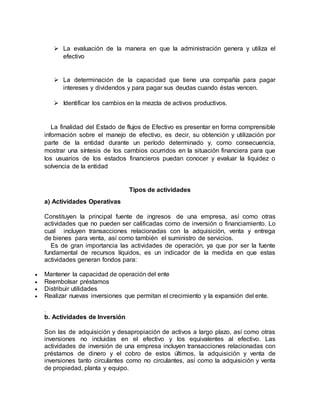  La evaluación de la manera en que la administración genera y utiliza el
efectivo
 La determinación de la capacidad que tiene una compañía para pagar
intereses y dividendos y para pagar sus deudas cuando éstas vencen.
 Identificar los cambios en la mezcla de activos productivos.
La finalidad del Estado de flujos de Efectivo es presentar en forma comprensible
información sobre el manejo de efectivo, es decir, su obtención y utilización por
parte de la entidad durante un período determinado y, como consecuencia,
mostrar una síntesis de los cambios ocurridos en la situación financiera para que
los usuarios de los estados financieros puedan conocer y evaluar la liquidez o
solvencia de la entidad
Tipos de actividades
a) Actividades Operativas
Constituyen la principal fuente de ingresos de una empresa, así como otras
actividades que no pueden ser calificadas como de inversión o financiamiento. Lo
cual incluyen transacciones relacionadas con la adquisición, venta y entrega
de bienes para venta, así como también el suministro de servicios.
Es de gran importancia las actividades de operación, ya que por ser la fuente
fundamental de recursos líquidos, es un indicador de la medida en que estas
actividades generan fondos para:
 Mantener la capacidad de operación del ente
 Reembolsar préstamos
 Distribuir utilidades
 Realizar nuevas inversiones que permitan el crecimiento y la expansión del ente.
.
b. Actividades de Inversión
Son las de adquisición y desapropiación de activos a largo plazo, así como otras
inversiones no incluidas en el efectivo y los equivalentes al efectivo. Las
actividades de inversión de una empresa incluyen transacciones relacionadas con
préstamos de dinero y el cobro de estos últimos, la adquisición y venta de
inversiones tanto circulantes como no circulantes, así como la adquisición y venta
de propiedad, planta y equipo.
 