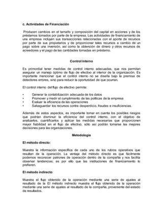 c. Actividades de Financiación
Producen cambios en el tamaño y composición del capital en acciones y de los
préstamos tomados por parte de la empresa. Las actividades de financiamiento de
una empresa incluyen sus transacciones relacionadas con el aporte de recursos
por parte de sus propietarios y de proporcionar tales recursos a cambio de un
pago sobre una inversión, así como la obtención de dinero y otros recursos de
acreedores y el pago de las cantidades tomadas en préstamo.
Control interno
Es primordial tener medidas de control interno adecuadas, que nos permitan
asegurar un manejo óptimo de flujo de efectivo al interior de la organización. Es
importante mencionar que el control interno no se diseña bajo la premisa de
detectores errores, sino para reducir la oportunidad de que ocurran.
El control interno del flujo de efectivo permite:
• Generar la contabilización adecuada de los datos
• Promover y medir el cumplimiento de las políticas de la empresa
• Evaluar la eficiencia de las operaciones
• Salvaguardar los recursos contra desperdicio, fraudes e insuficiencias.
Además de estos aspectos, es importante tomar en cuenta los posibles riesgos
que podrían disminuir la eficiencia del control interno, con el objetivo de
analizarlos, cuantificarlos y aplicar las medidas necesarias que proporcionen
mayor fiabilidad en el flujo de efectivo, sólo así podrán tomarse las mejores
decisiones para las organizaciones.
Metodología
El método directo:
Muestra la información específica de cada uno de los rubros operativos que
resultan de la operación. La ventaja del método directo es que fácilmente
podemos reconocer patrones de operación dentro de la compañía y nos facilita
observar tendencias; es por ello que las instituciones de financiamiento lo
prefieren.
El método indirecto:
Muestra el flujo obtenido de la operación mediante una serie de ajustes al
resultado de la El método indirecto muestra el flujo obtenido de la operación
mediante una serie de ajustes al resultado de la compañía, proveniente del estado
de resultados.
 