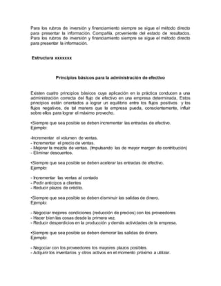 Para los rubros de inversión y financiamiento siempre se sigue el método directo
para presentar la información. Compañía, proveniente del estado de resultados.
Para los rubros de inversión y financiamiento siempre se sigue el método directo
para presentar la información.
Estructura xxxxxxx
Principios básicos para la administración de efectivo
Existen cuatro principios básicos cuya aplicación en la práctica conducen a una
administración correcta del flujo de efectivo en una empresa determinada, Estos
principios están orientados a lograr un equilibrio entre los flujos positivos y los
flujos negativos, de tal manera que la empresa pueda, conscientemente, influir
sobre ellos para lograr el máximo provecho.
•Siempre que sea posible se deben incrementar las entradas de efectivo.
Ejemplo:
-Incrementar el volumen de ventas.
- Incrementar el precio de ventas.
- Mejorar la mezcla de ventas. (Impulsando las de mayor margen de contribución)
- Eliminar descuentos.
•Siempre que sea posible se deben acelerar las entradas de efectivo.
Ejemplo:
- Incrementar las ventas al contado
- Pedir anticipos a clientes
- Reducir plazos de crédito.
•Siempre que sea posible se deben disminuir las salidas de dinero.
Ejemplo:
- Negociar mejores condiciones (reducción de precios) con los proveedores
- Hacer bien las cosas desde la primera vez.
- Reducir desperdicios en la producción y demás actividades de la empresa.
•Siempre que sea posible se deben demorar las salidas de dinero.
Ejemplo:
- Negociar con los proveedores los mayores plazos posibles.
- Adquirir los inventarios y otros activos en el momento próximo a utilizar.
 