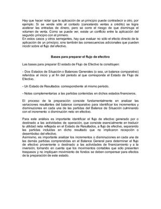 Hay que hacer notar que la aplicación de un principio puede contradecir a otro, por
ejemplo: Si se vende sólo al contado (cancelando ventas a crédito) se logra
acelerar las entradas de dinero, pero se corre el riesgo de que disminuya el
volumen de venta. Como se puede ver, existe un conflicto entre la aplicación del
segundo principio con el primero.
En estos casos y otros semejantes, hay que evaluar no sólo el efecto directo de la
aplicación de un principio, sino también las consecuencias adicionales que pueden
incidir sobre el flujo del efectivo.
Bases para preparar el flujo de efectivo
Las bases para preparar El estado de Flujo de Efectivo la constituyen:
- Dos Estados de Situación o Balances Generales (o sea, un balance comparativo)
referidos al inicio y al fin del período al que corresponde el Estado de Flujo de
Efectivo.
- Un Estado de Resultados correspondiente al mismo período.
- Notas complementarias a las partidas contenidas en dichos estados financieros.
El proceso de la preparación consiste fundamentalmente en analizar las
variaciones resultantes del balance comparativo para identificar los incrementos y
disminuciones en cada una de las partidas del Balance de Situación culminando
con el incremento o disminución neto en efectivo.
Para este análisis es importante identificar el flujo de efectivo generado por o
destinado a las actividades de operación, que consiste esencialmente en traducir
la utilidad neta reflejada en el Estado de Resultados, a flujo de efectivo, separando
las partidas incluidas en dicho resultado que no implicaron recepción o
desembolso del efectivo.
Asimismo, es importante analizar los incrementos o disminuciones en cada una de
las demás partidas comprendidas en el Balance General para determinar el flujo
de efectivo proveniente o destinado a las actividades de financiamiento y a la
inversión, tomando en cuenta que los movimientos contables que sólo presenten
traspasos y no impliquen movimiento de fondos se deben compensar para efectos
de la preparación de este estado.
 