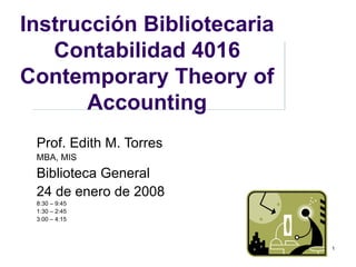 Instrucción Bibliotecaria Contabilidad 4016 Contemporary Theory of Accounting Prof. Edith M. Torres MBA, MIS Biblioteca General 24 de enero de 2008 8:30 – 9:45 1:30 – 2:45 3:00 – 4:15 