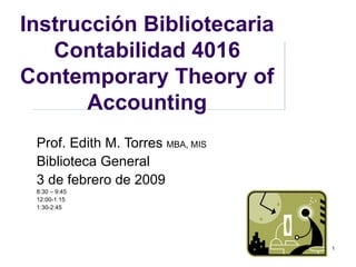 Instrucción Bibliotecaria Contabilidad 4016 Contemporary Theory of Accounting Prof. Edith M. Torres  MBA, MIS Biblioteca General 3 de febrero de 2009 8:30 – 9:45 12:00-1:15 1:30-2:45 