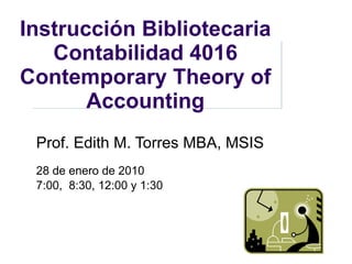 Instrucción Bibliotecaria Contabilidad 4016 Contemporary Theory of Accounting Prof. Edith M. Torres  MBA, MSIS 28 de enero de 2010 7:00,  8:30, 12:00 y 1:30 
