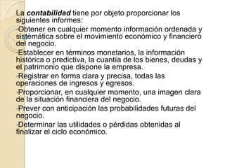 La contabilidad tiene por objeto proporcionar los
siguientes informes:
•Obtener en cualquier momento información ordenada y
sistemática sobre el movimiento económico y financiero
del negocio.
•Establecer en términos monetarios, la información
histórica o predictiva, la cuantía de los bienes, deudas y
el patrimonio que dispone la empresa.
•Registrar en forma clara y precisa, todas las
operaciones de ingresos y egresos.
•Proporcionar, en cualquier momento, una imagen clara
de la situación financiera del negocio.
•Prever con anticipación las probabilidades futuras del
negocio.
•Determinar las utilidades o pérdidas obtenidas al
finalizar el ciclo económico.
 